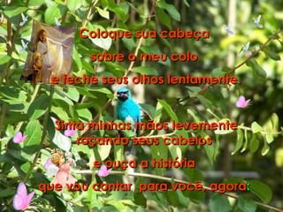 Coloque sua cabeça  sobre o meu colo  e feche seus olhos lentamente. Sinta minhas mãos levemente roçando seus cabelos  e ouça a história  que vou contar  para você, agora :  