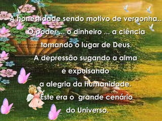 A honestidade sendo motivo de vergonha... O poder ... o dinheiro ... a ciência tomando o lugar de Deus. A depressão sugando a alma  e expulsando  a alegria da humanidade.  Este era o  grande cenário do Universo. 