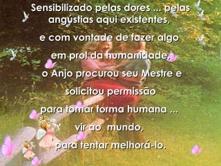 Sensibilizado pelas dores ... pelas angústias aqui existentes,  e com vontade de fazer algo  em prol da humanidade, o Anjo procurou seu Mestre e solicitou permissão  para tomar forma humana ...  vir ao  mundo,  para tentar melhorá-lo. 