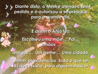 Diante disto, o Mestre atendeu seu pedido e o autorizou a se preparar para o grande dia. E assim o Anjo fez: Escolheu uma mãe ... Pai ... Irmãos ... amigos ...  Um nome ... Uma cidade, enfim, providenciou  tudo o que se faz necessário  para alguém nascer. 