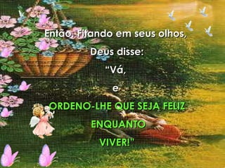 Então. Fitando em seus olhos,  Deus disse: “ Vá,  e  ORDENO-LHE QUE SEJA FELIZ ENQUANTO VIVER!” 