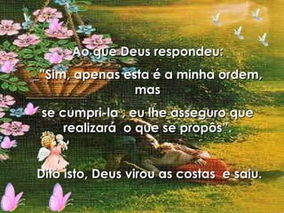 Ao que Deus respondeu: _”Sim, apenas esta é a minha ordem, mas se cumpri-la , eu lhe asseguro que realizará  o que se propôs”. Dito isto, Deus virou as costas  e saiu. 