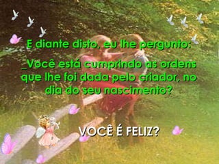 E diante disto, eu lhe pergunto: _Você está cumprindo as ordens que lhe foi dada pelo criador, no dia do seu nascimento? VOCÊ É FELIZ? 