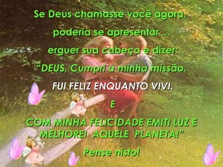 Se Deus chamasse você agora,  poderia se apresentar ... erguer sua cabeça e dizer: “ DEUS, Cumpri a minha missão. FUI FELIZ ENQUANTO VIVI. E COM MINHA FELICIDADE EMITI LUZ E MELHOREI  AQUELE  PLANETA!” Pense nisto! 
