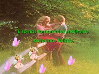 E só nos tornaremos melhores  se formos felizes. 