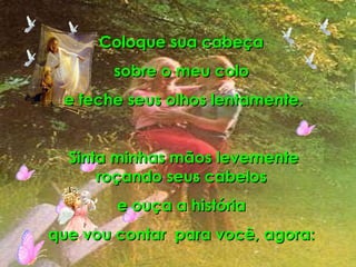 Coloque sua cabeça  sobre o meu colo  e feche seus olhos lentamente. Sinta minhas mãos levemente roçando seus cabelos  e ouça a história  que vou contar  para você, agora:  