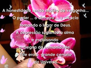 A honestidade sendo motivo de vergonha... O poder ... o dinheiro ... a ciência tomando o lugar de Deus. A depressão sugando a alma  e expulsando  a alegria da humanidade.  Este era o  grande cenário do Universo. 