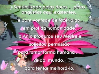 Sensibilizado pelas dores ... pelas angústias aqui existentes,  e com vontade de fazer algo  em prol da humanidade, o Anjo procurou seu Mestre e solicitou permissão  para tomar forma humana ...  vir ao  mundo,  para tentar melhorá-lo. 