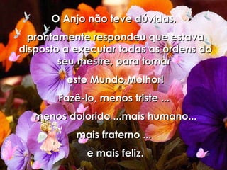 O Anjo não teve dúvidas,  prontamente respondeu que estava disposto a executar todas as ordens do seu mestre, para tornar  este Mundo Melhor! Fazê-lo, menos triste ...  menos dolorido ...mais humano... mais fraterno ...  e mais feliz. 