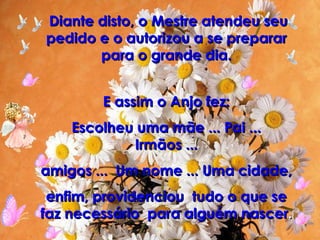 Diante disto, o Mestre atendeu seu pedido e o autorizou a se preparar para o grande dia. E assim o Anjo fez: Escolheu uma mãe ... Pai ... Irmãos ... amigos ...  Um nome ... Uma cidade, enfim, providenciou  tudo o que se faz necessário  para alguém nascer . 