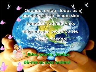 Quando, então,  todas as providências já tinham sido tomadas , aquele Anjo.  alegremente, procurou seu  mestre dizendo: “ _Estou pronto, Senhor, dê-me as suas ordens! 