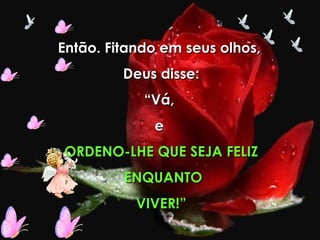 Então. Fitando em seus olhos,  Deus disse: “ Vá,  e  ORDENO-LHE QUE SEJA FELIZ ENQUANTO VIVER!” 