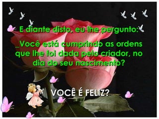 E diante disto, eu lhe pergunto: _Você está cumprindo as ordens que lhe foi dada pelo criador, no dia do seu nascimento? VOCÊ É FELIZ? 