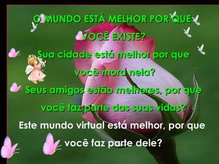 O MUNDO ESTÁ MELHOR POR QUE  VOCÊ EXISTE? Sua cidade está melhor por que você mora nela? Seus amigos estão melhores, por que você faz parte das suas vidas? Este mundo virtual está melhor, por que  você faz parte dele? 