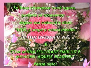 Se Deus chamasse você agora,  poderia se apresentar ... erguer sua cabeça e dizer: “ DEUS, Cumpri a minha missão. FUI FELIZ ENQUANTO VIVI. E COM MINHA FELICIDADE EMITI LUZ E MELHOREI  AQUELE  PLANETA!” Pense nisto! 