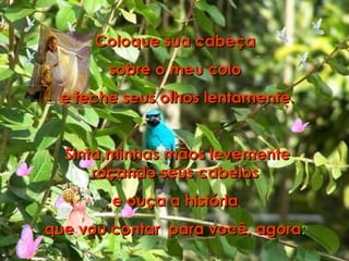 Coloque sua cabeça  sobre o meu colo  e feche seus olhos lentamente. Sinta minhas mãos levemente roçando seus cabelos  e ouça a história  que vou contar  para você, agora :  