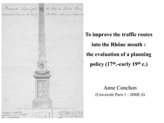 To improve the traffic routes
into the Rhône mouth :
the evaluation of a planning
policy (17th.-early 19th c.)
Anne Conchon
(Université Paris 1 – IDHE.S)
 
