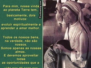 Para mim, nossa vinda ao planeta Terra tem,  basicamente, dois motivos:  evoluir espiritualmente e aprender a amar melhor.  Todos os nossos bens, na verdade, não são nossos. Somos apenas as nossas almas.  E devemos aproveitar todas as oportunidades que a  vida nos dá para nos aprimorarmos como pessoas. 02   