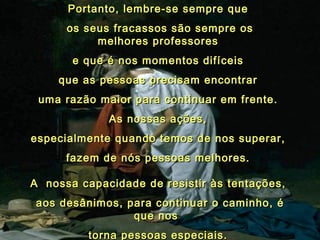 Portanto, lembre-se sempre que  os seus fracassos são sempre os melhores professores  e que é nos momentos difíceis  que as pessoas precisam encontrar  uma razão maior para continuar em frente.  As nossas ações,  especialmente quando temos de nos superar,  fazem de nós pessoas melhores.  A  nossa capacidade de resistir às tentações,  aos desânimos, para continuar o caminho, é que nos   torna pessoas especiais.  03 