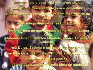 Ninguém veio a essa vida com a missão de  juntar dinheiro e comer do bom e do melhor.  Ganhar dinheiro e alimentar-se bem fazem parte da vida,  mas, não podem ser a razão de viver. Tenho certeza de que pessoas como Martin Luther King, Mahatma Ghandi, Nelson Mandela, Madre Tereza de Calcutá,  Irmã Dulce, Betinho e tantas outras anônimas,  que lutaram e lutam para melhorar a vida dos mais  fracos e dos mais pobres,  não estavam motivadas pela idéia de ganhar dinheiro.  O que move, então, essas pessoas generosas a trabalhar diariamente, sem jamais desistir?  04 
