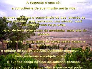 A resposta é uma só:  a consciência de sua missão nesta vida. Quando você tem a consciência de que, através do seu trabalho, está realizando sua missão, você desenvolve uma força extra,  capaz de levá-lo ao cume da montanha  mais alta do planeta. Infelizmente,  muita gente se perde nesta viagem e distorce  o sentido de sua existência, pensando que acumular  bens materiais é o objetivo da vida. E quando chega no final do caminho percebe  que o caixão não tem gavetas e que só vai poder  levar daqui o bem que fez às pessoas. 05 
