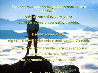 Se você tem estado angustiado sem motivo aparente,  está aí um aviso para parar  e refletir sobre o seu estilo de vida.    Escute a sua alma:  ela tem a orientação sobre qual caminho seguir. Tudo na vida é um convite para o avanço e a  conquista de valores,  na harmonia e na glória do bem. Roberto Shinyashiki *  06 