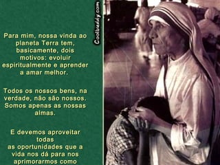 Para mim, nossa vinda ao planeta Terra tem, basicamente, dois motivos: evoluir espiritualmente e aprender a amar melhor.  Todos os nossos bens, na verdade, não são nossos. Somos apenas as nossas almas. E devemos aproveitar todas as oportunidades que a vida nos dá para nos aprimorarmos como pessoas .   