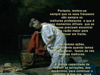Portanto, lembre-se sempre que os seus fracassos são sempre os melhores professores  e que é nos momentos difíceis  que as pessoas precisam encontrar  uma razão maior para continuar em frente. As nossas ações, especialmente quando temos de nos superar,  fazem de nós pessoas melhores.  A  nossa capacidade de resistir às tentações, aos desânimos, para continuar o caminho, é que nos   torna pessoas especiais. 