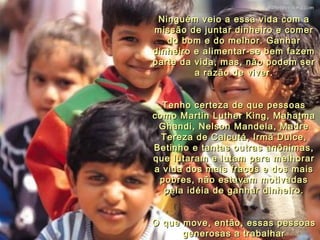 Ninguém veio a essa vida com a missão de juntar dinheiro e comer do bom e do melhor. Ganhar dinheiro e alimentar-se bem fazem parte da vida, mas, não podem ser a razão de viver. Tenho certeza de que pessoas como Martin Luther King, Mahatma Ghandi, Nelson Mandela, Madre Tereza de Calcutá, Irmã Dulce, Betinho e tantas outras anônimas, que lutaram e lutam para melhorar a vida dos mais fracos e dos mais pobres, não estavam motivadas pela idéia de ganhar dinheiro. O que move, então, essas pessoas generosas a trabalhar diariamente, sem jamais desistir? 