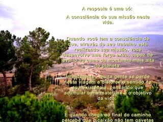 A resposta é uma só:  A consciência de sua missão nesta vida. Quando você tem a consciência de que, através do seu trabalho está realizando sua missão, você desenvolve uma força extra, capaz de levá-lo ao cume da montanha mais alta do planeta. Infelizmente,  muita gente se perde nesta viagem e distorce o sentido de sua existência, pensando que acumular bens materiais é o objetivo da vida.  E quando chega ao final do caminho percebe que o caixão não tem gavetas e que só vai poder levar daqui o bem que fez às pessoas. 