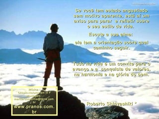 Se você tem estado angustiado sem motivo aparente, está aí um aviso para parar  e refletir sobre o seu estilo de vida.  Escute a sua alma:  ela tem a orientação sobre qual caminho seguir. Tudo na vida é um convite para o avanço e a  conquista de valores,  na harmonia e na glória do bem. Roberto Shinyashiki * Música : Chopin-Noturno em in F Montagem : [email_address] www.pranos.com.br 