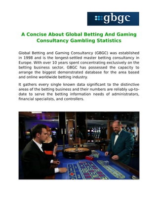 A Concise About Global Betting And Gaming
Consultancy Gambling Statistics
Global Betting and Gaming Consultancy (GBGC) was established
in 1998 and is the longest-settled master betting consultancy in
Europe. With over 10 years spent concentrating exclusively on the
betting business sector, GBGC has possessed the capacity to
arrange the biggest demonstrated database for the area based
and online worldwide betting industry.
It gathers every single known data significant to the distinctive
areas of the betting business and their numbers are reliably up-to-
date to serve the betting information needs of administrators,
financial specialists, and controllers.
 