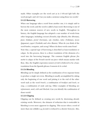 P a g e | 128
made. Other examples are the word watt as in A 60-watt light bulb; the
word sprangler and volt. Can you make a sentence using those two words?
2.1.2.3 Borrowing
When one language takes a word from another one, it is simply said to
borrow the word, and the word is called a loan-word. Borrowing is one of
the most common sources of new words in English. Throughout its
history, the English language has adopted a vast number of words from
other languages, including croissant (French), dope (Dutch), lilac (Persian),
piano (Italian), pretzel (German), sofa (Arabic), tattoo (Tahitian), tycoon
(Japanese), yogurt (Turkish) and zebra (Bantu). What do you think of the
word bamboo, orangutan, and sarong? Where do these words come from?
Note that, a special type of borrowing is described as loan-translation or
calque. In this process, there is a direct translation of the elements of a
word into the borrowing language. The common English phrase flea
market is calque of the French marché aux puces which means market with
fleas. Also, the English expression moment of truth is believed to be a loan-
translation from the Spanish phrase el momento de la verdad.
2.1.2.4 Blending
Blending can be simply defined as the combination of two separate forms
to produce a single new term. Blending is usually accomplished by taking
only the beginning of one word and joining it to the end of the other
word such as the word brunch, a combination of breakfast and lunch, or
smog, a combination of smoke and fog. Other examples of blending are
infotainment, motel, and Macbook. Can you identify the combination of
those words?
2.1.2.5 Clipping
Clipping can be defined as creating new words by shortening already
existing words. Moreover, the element of reduction that is noticeable in
blending is even more apparent in clipping. This occurs when a word of
more than one syllable e.g. facsimile is reduced to a shorter form fax. Also,
 