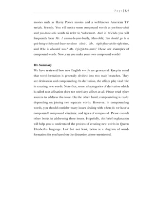 P a g e | 131
movies such as Harry Potter movies and a well-known American TV
serials, Friends. You will notice some compound words as you-know-what
and you-know-who words to refer to Voldemort. And in Friends you will
frequently hear Mr. I wanna-be-your-buddy, Man-child, You should go to a
quit-being-a-baby-and-leave-me-alone clinic, Mr. right-place-at-the-right-time,
and Who is educated now? Mr. I-forgot-ten-states! Those are examples of
compound words. Now, can you make your own compound words?
III. Summary
We have reviewed how new English words are generated. Keep in mind
that word-formation is generally divided into two main branches. They
are derivation and compounding. In derivation, the affixes play vital role
in creating new words. Note that, some subcategories of derivation which
is called non-affixation does not need any affixes at all. Please read other
sources to address this issue. On the other hand, compounding is really
depending on joining two separate words. However, in compounding
words, you should consider many issues dealing with when do we have a
compound? compound structure, and types of compound. Please consult
other books in addressing these issues. Hopefully, this brief explanation
will help you to understand the process of creating new words in Queen
Elizabeth’s language. Last but not least, below is a diagram of word-
formation for you based on the discussion above-mentioned.
 