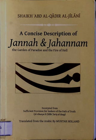 SHAIKH ABD AL-QADIR AL-JILANl
A Concise Description or
Jannah &Jahannam
the Garden ofParadise and the Fire ofHell
Excerpted from
Sufficient Provision for Seekers ofthe Path ofTruth
(Al-Ghunya li-Talibi Tariq al-Haqq)
Translated from the Arabic By MUHTAR HOLLAND
 