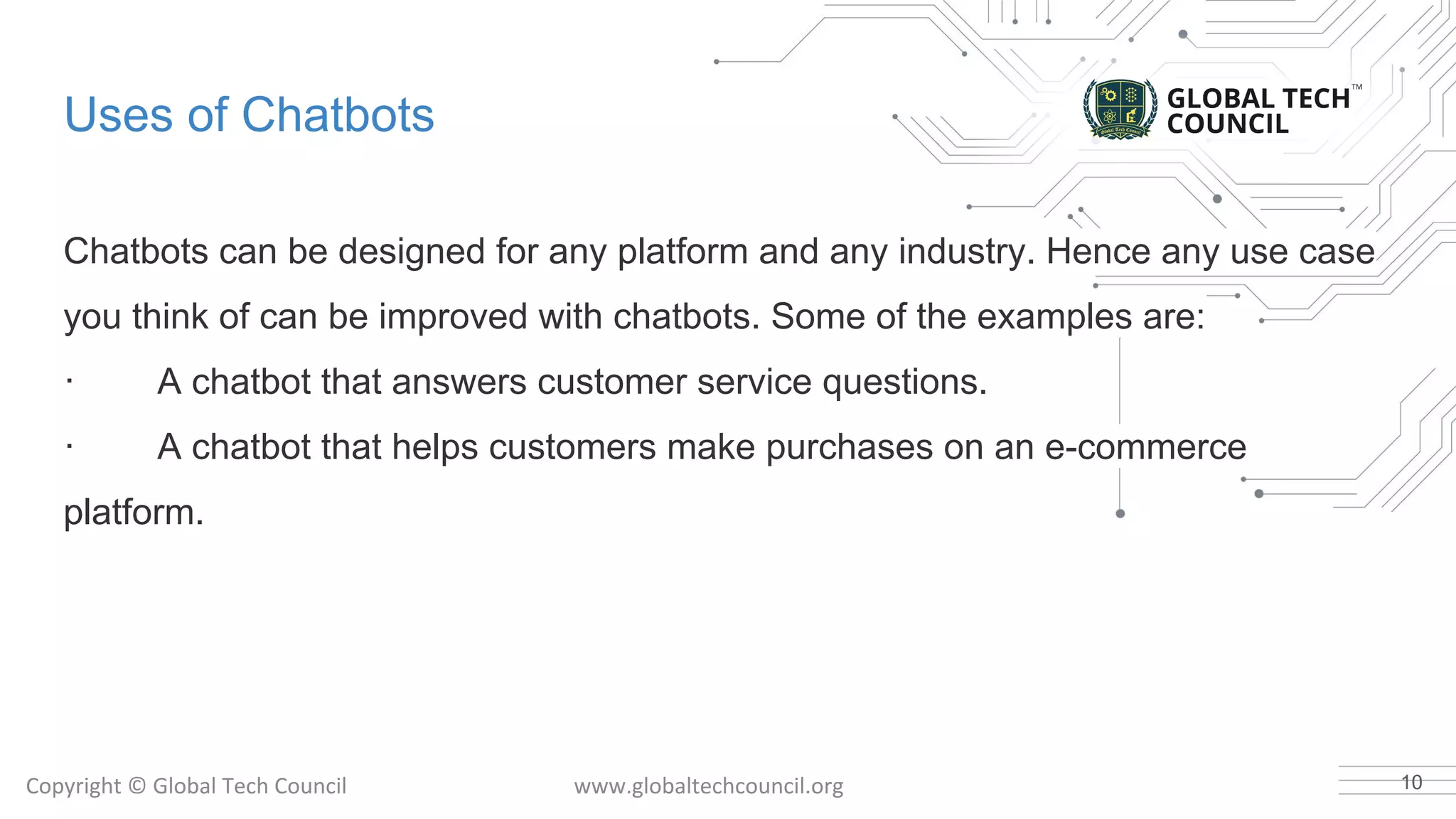 Uses of Chatbots
Chatbots can be designed for any platform and any industry. Hence any use case
you think of can be improved with chatbots. Some of the examples are:
· A chatbot that answers customer service questions.
· A chatbot that helps customers make purchases on an e-commerce
platform.
10
 