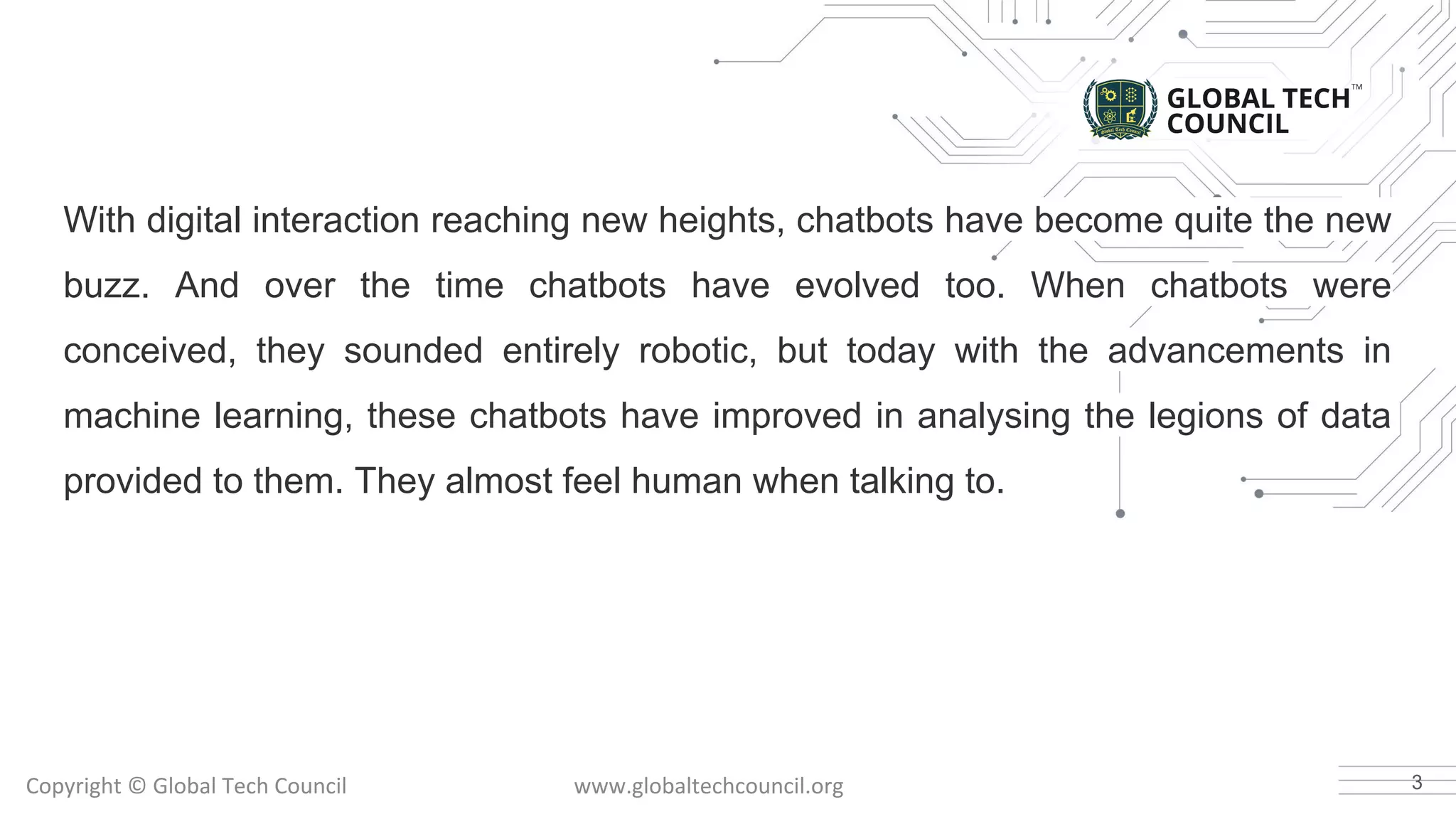 With digital interaction reaching new heights, chatbots have become quite the new
buzz. And over the time chatbots have evolved too. When chatbots were
conceived, they sounded entirely robotic, but today with the advancements in
machine learning, these chatbots have improved in analysing the legions of data
provided to them. They almost feel human when talking to.
3
 