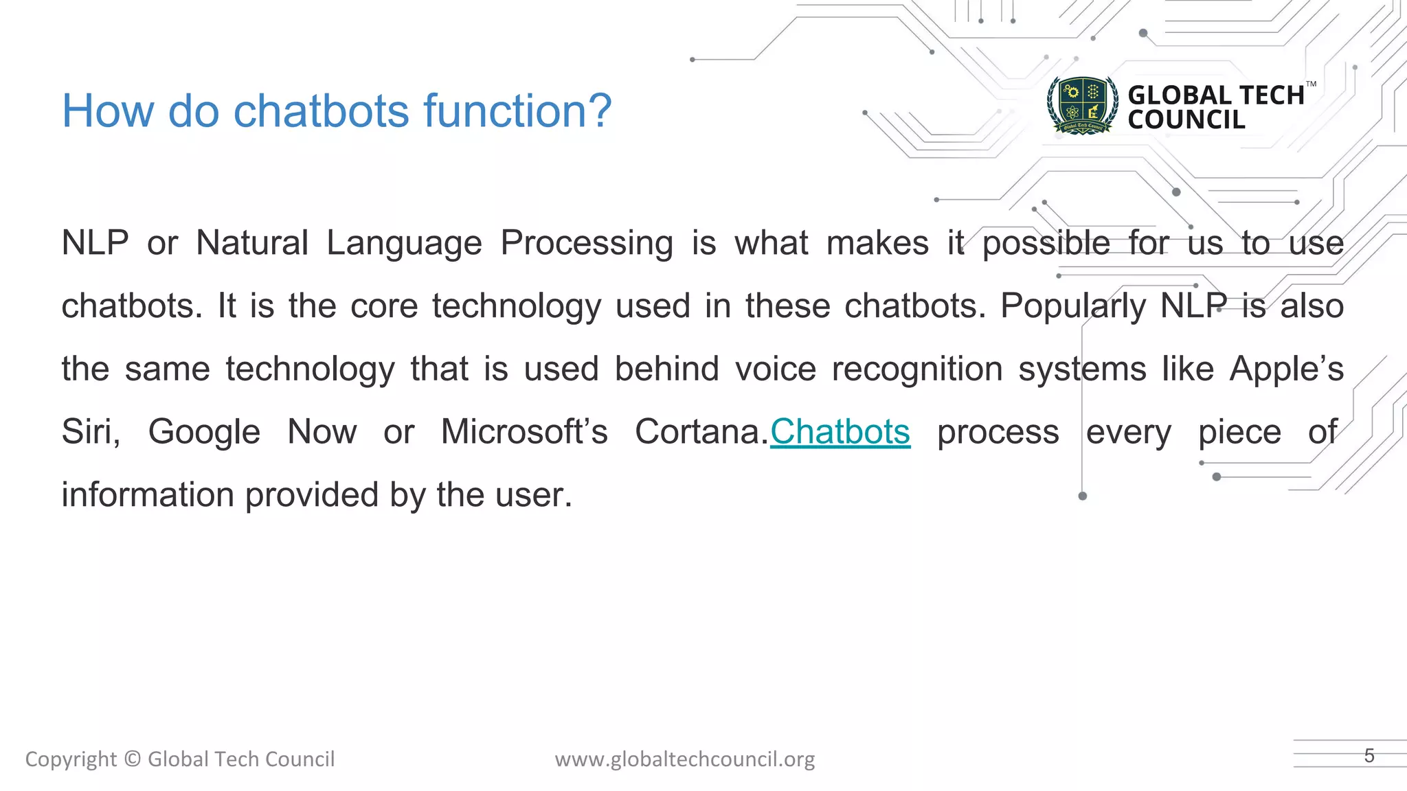 How do chatbots function?
NLP or Natural Language Processing is what makes it possible for us to use
chatbots. It is the core technology used in these chatbots. Popularly NLP is also
the same technology that is used behind voice recognition systems like Apple’s
Siri, Google Now or Microsoft’s Cortana.Chatbots process every piece of
information provided by the user.
5
 