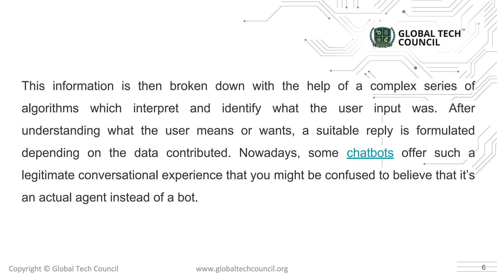This information is then broken down with the help of a complex series of
algorithms which interpret and identify what the user input was. After
understanding what the user means or wants, a suitable reply is formulated
depending on the data contributed. Nowadays, some chatbots offer such a
legitimate conversational experience that you might be confused to believe that it’s
an actual agent instead of a bot.
6
 