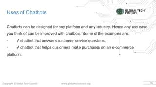 Uses of Chatbots
Chatbots can be designed for any platform and any industry. Hence any use case
you think of can be improved with chatbots. Some of the examples are:
· A chatbot that answers customer service questions.
· A chatbot that helps customers make purchases on an e-commerce
platform.
10
 