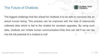 The Future of Chatbots
The biggest challenge that lies ahead for chatbots is to be able to converse like an
actual human being. This process can be improved with the help of extensively
collected data which is fed to the chatbot for constant upgrades. By using such
data, chatbots can imitate human communication.Only time can tell if we can tap
into the full potential of a chatbot or not!
12
 