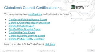 Globaltech Council Certifications -
You can check out our certifications, and kick start your career.
● Certifies Artificial Intelligence Expert
● Certified Augmented Reality Developer
● Certified Chatbot Expert
● Certified Data Scientist Expert
● Certified Big Data Expert
● Certified Machine Learning Expert
● Certified Virtual Reality Developer
Learn more about GlobalTech Council click here
13
 