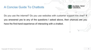 A Concise Guide To Chatbots
Do you use the internet? Do you use websites with customer support live chat? If
you answered yes to any of the questions I asked above, then chances are you
have the first-hand experience of interacting with a chatbot.
2
 