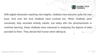 With digital interaction reaching new heights, chatbots have become quite the new
buzz. And over the time chatbots have evolved too. When chatbots were
conceived, they sounded entirely robotic, but today with the advancements in
machine learning, these chatbots have improved in analysing the legions of data
provided to them. They almost feel human when talking to.
3
 