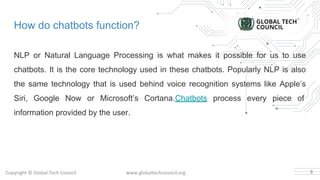How do chatbots function?
NLP or Natural Language Processing is what makes it possible for us to use
chatbots. It is the core technology used in these chatbots. Popularly NLP is also
the same technology that is used behind voice recognition systems like Apple’s
Siri, Google Now or Microsoft’s Cortana.Chatbots process every piece of
information provided by the user.
5
 