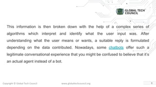This information is then broken down with the help of a complex series of
algorithms which interpret and identify what the user input was. After
understanding what the user means or wants, a suitable reply is formulated
depending on the data contributed. Nowadays, some chatbots offer such a
legitimate conversational experience that you might be confused to believe that it’s
an actual agent instead of a bot.
6
 