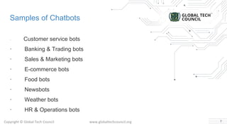 Samples of Chatbots
· Customer service bots
· Banking & Trading bots
· Sales & Marketing bots
· E-commerce bots
· Food bots
· Newsbots
· Weather bots
· HR & Operations bots
7
 