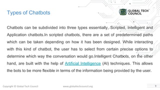 Types of Chatbots
Chatbots can be subdivided into three types essentially, Scripted, Intelligent and
Application chatbots.In scripted chatbots, there are a set of predetermined paths
which can be taken depending on how it has been designed. While interacting
with this kind of chatbot, the user has to select from certain precise options to
determine which way the conversation would go.Intelligent Chatbots, on the other
hand, are built with the help of Artificial Intelligence (AI) techniques. This allows
the bots to be more flexible in terms of the information being provided by the user.
8
 
