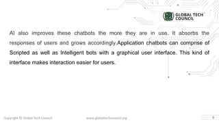 AI also improves these chatbots the more they are in use. It absorbs the
responses of users and grows accordingly.Application chatbots can comprise of
Scripted as well as Intelligent bots with a graphical user interface. This kind of
interface makes interaction easier for users.
9
 