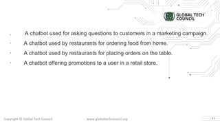 . A chatbot used for asking questions to customers in a marketing campaign.
· A chatbot used by restaurants for ordering food from home.
· A chatbot used by restaurants for placing orders on the table.
· A chatbot offering promotions to a user in a retail store.
11
 